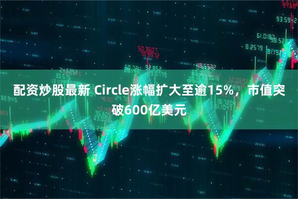 配资炒股最新 Circle涨幅扩大至逾15%，市值突破600亿美元