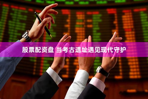 股票配资盘 当考古遗址遇见现代守护