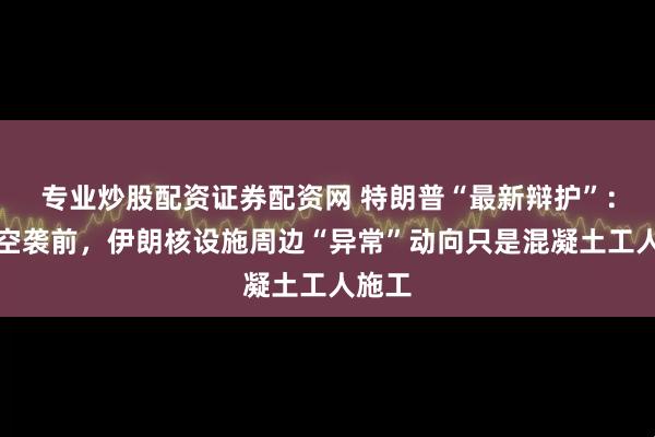 专业炒股配资证券配资网 特朗普“最新辩护”：美军空袭前，伊朗核设施周边“异常”动向只是混凝土工人施工