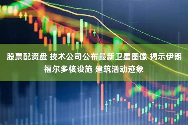 股票配资盘 技术公司公布最新卫星图像 揭示伊朗福尔多核设施 建筑活动迹象