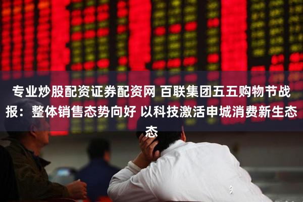 专业炒股配资证券配资网 百联集团五五购物节战报：整体销售态势向好 以科技激活申城消费新生态