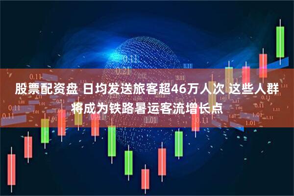 股票配资盘 日均发送旅客超46万人次 这些人群将成为铁路暑运客流增长点