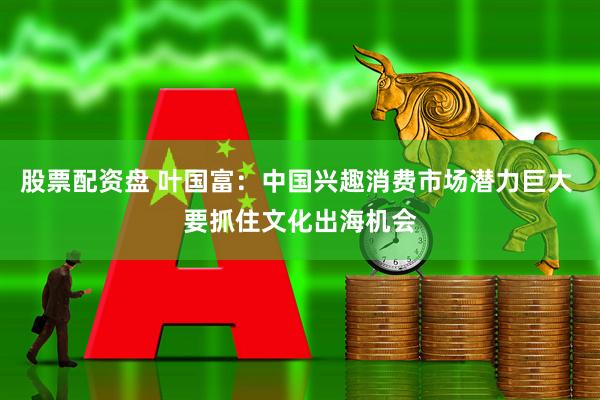 股票配资盘 叶国富：中国兴趣消费市场潜力巨大 要抓住文化出海机会