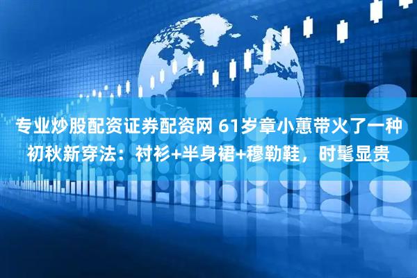 专业炒股配资证券配资网 61岁章小蕙带火了一种初秋新穿法：衬衫+半身裙+穆勒鞋，时髦显贵