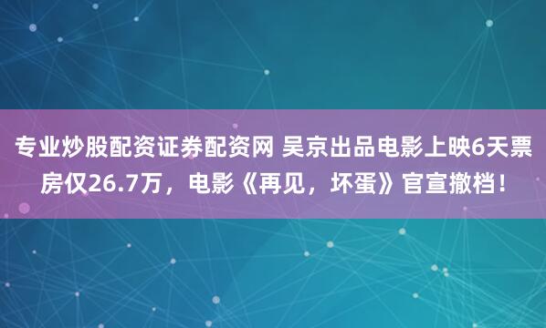 专业炒股配资证券配资网 吴京出品电影上映6天票房仅26.7万，电影《再见，坏蛋》官宣撤档！