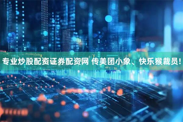 专业炒股配资证券配资网 传美团小象、快乐猴裁员!