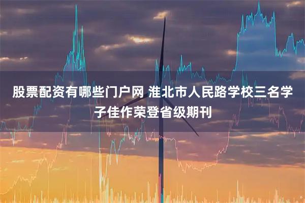 股票配资有哪些门户网 淮北市人民路学校三名学子佳作荣登省级期刊