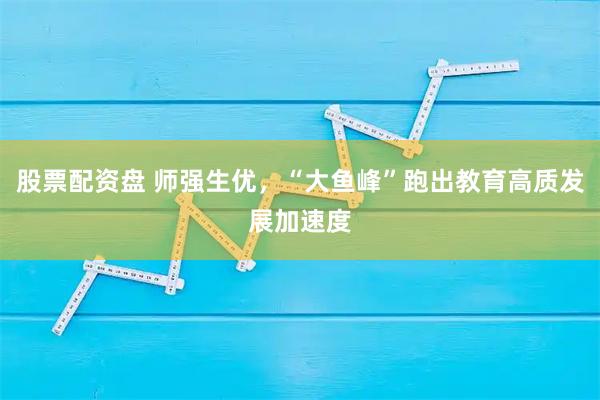 股票配资盘 师强生优，“大鱼峰”跑出教育高质发展加速度