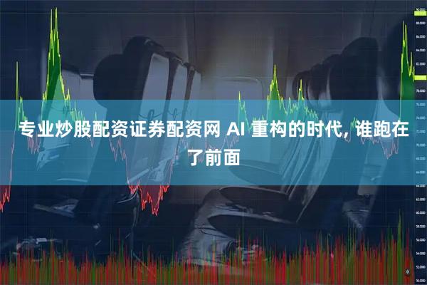 专业炒股配资证券配资网 AI 重构的时代, 谁跑在了前面
