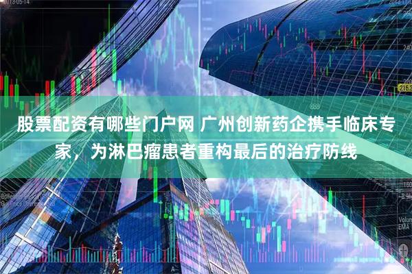 股票配资有哪些门户网 广州创新药企携手临床专家，为淋巴瘤患者重构最后的治疗防线