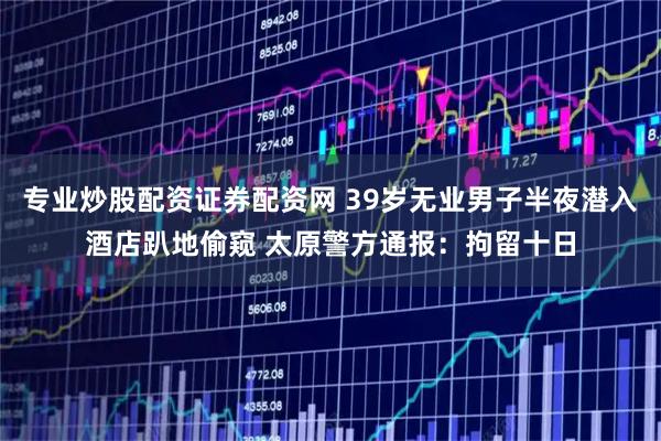专业炒股配资证券配资网 39岁无业男子半夜潜入酒店趴地偷窥 太原警方通报：拘留十日