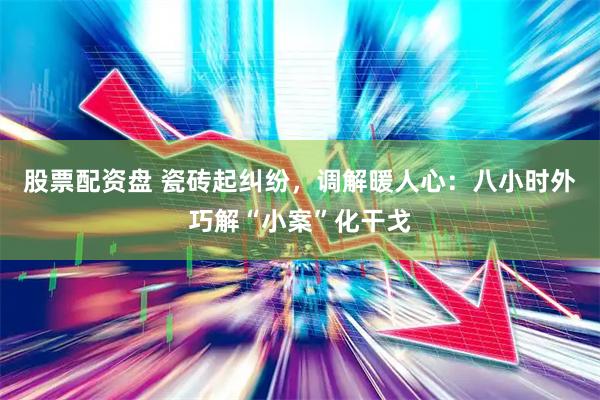股票配资盘 瓷砖起纠纷，调解暖人心：八小时外巧解“小案”化干戈