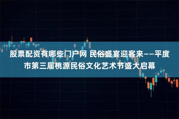 股票配资有哪些门户网 民俗盛宴迎客来——平度市第三届桃源民俗文化艺术节盛大启幕