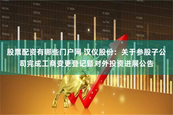股票配资有哪些门户网 汉仪股份：关于参股子公司完成工商变更登记暨对外投资进展公告