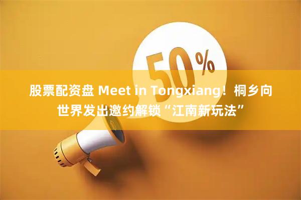 股票配资盘 Meet in Tongxiang！桐乡向世界发出邀约解锁“江南新玩法”
