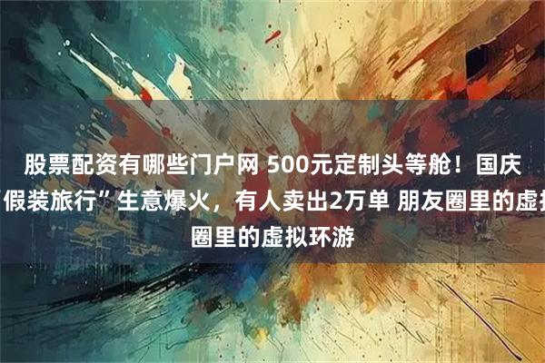 股票配资有哪些门户网 500元定制头等舱！国庆假期“假装旅行”生意爆火，有人卖出2万单 朋友圈里的虚拟环游
