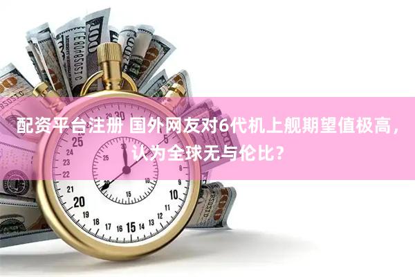 配资平台注册 国外网友对6代机上舰期望值极高，认为全球无与伦比？