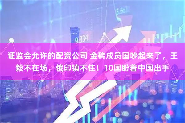 证监会允许的配资公司 金砖成员国吵起来了，王毅不在场，俄印镇不住！10国盼着中国出手