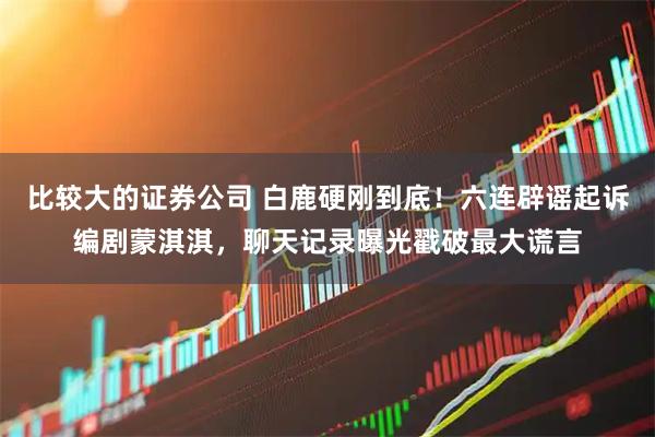 比较大的证券公司 白鹿硬刚到底！六连辟谣起诉编剧蒙淇淇，聊天记录曝光戳破最大谎言